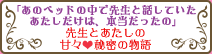 「あのベッドの中で先生と話していたあたしだけは、本当だったの」先生とあたしの甘々秘密の物語
