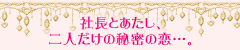 社長とあたし、二人だけの秘密の恋…。