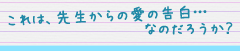 これは、先生からの愛の告白…なのだろうか？