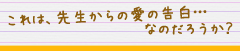 これは、先生からの愛の告白…なのだろうか？