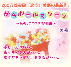 260万部突破「恋空」美嘉の最新作！「ガムボールマシーン～私の5つのユメ恋物語～」優しい人がいい。真っすぐな人がいい。だけどやっぱり、あなたがいい。