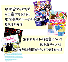 ①限定グッズなどお土産がもらえる！　②発売前のケータイ小説が見れるかも!?　③本やサイトの編集について知れるチャンス！　④マル秘情報がゲットできるかも!?