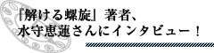 『解ける螺旋』著者、水守恵蓮さんにインタビュー！