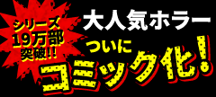 シリーズ19万部突破!!大人気ホラーついにコミック化！