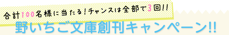 合計100名様に当たる！野いちご文庫創刊キャンペーン!!