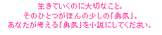 生きていくのに大切なこと。そのひとつがほんの少しの「勇気」。あなたが考える「勇気」を小説にしてください。
