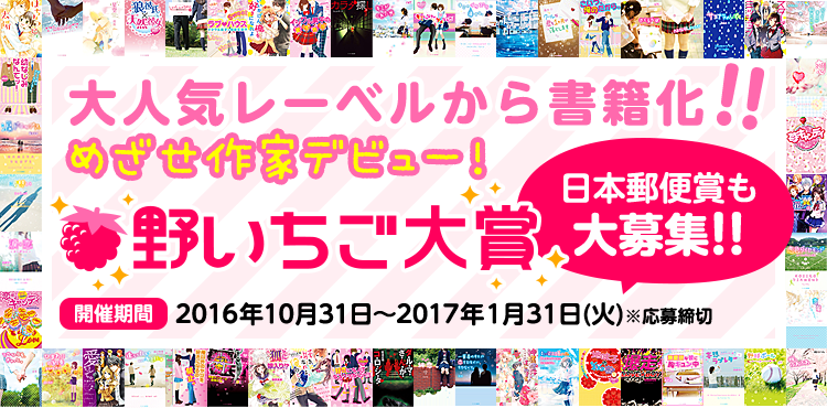 めざせ作家デビュー！大人気レーベルから書籍化!!野いちご大賞　日本郵便賞(短編)も大募集!!　開催期間2016年10月31日～2017年1月31日(火)※応募締切