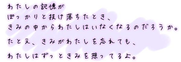 わたしの記憶がぽっかりと抜け落ちたとき、きみの中からわたしはいなくなるのだろうか。たとえ、きみがわたしを忘れても、わたしはずっときみを想ってるよ。