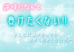 逆境になんて負けたくない!! どんな試練があっても、あきらめたくない恋。