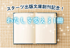 スターツ出版文庫創刊記念!わたしを変える1冊特集