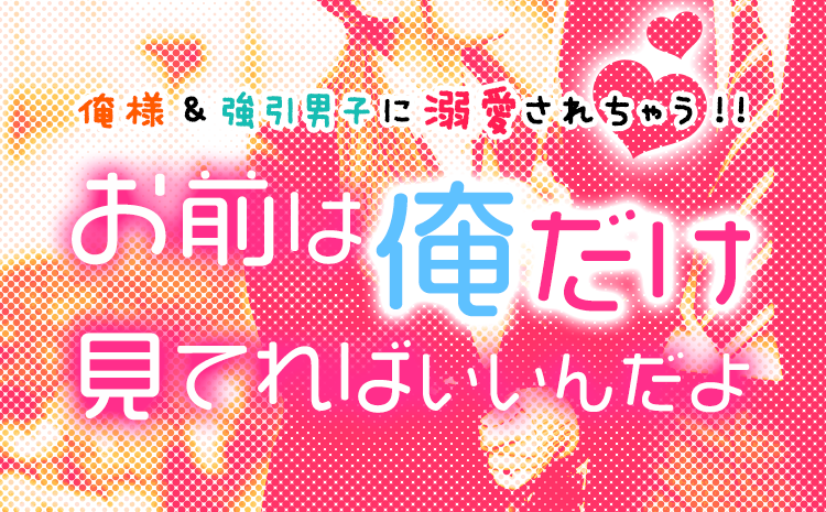 俺様＆強引男子に溺愛されちゃう!!お前は俺だけ見てればいいんだよ特集