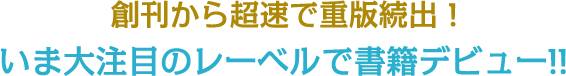 創刊から超速で重版続出!いま大注目のレーベルで書籍デビュー!!